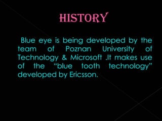 Blue eye is being developed by the team of Poznan University of Technology & Microsoft .It makes use of the “blue tooth technology” developed by Ericsson . 