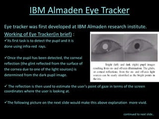 IBM Almaden Eye Tracker
Eye tracker was first developed at IBM Almaden research institute.
Working of Eye Tracker(in brief) :
Its first task is to detect the pupil and it is
done using infra-red rays.
Once the pupil has been detected, the corneal
reflection (the glint reflected from the surface of
the cornea due to one of the light sources) is
determined from the dark pupil image.
 The reflection is then used to estimate the user's point of gaze in terms of the screen
coordinates where the user is looking at.
The following picture on the next slide would make this above explanation more vivid.
continued to next slide..
 