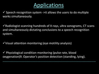 Applications
 Speech recognition system ->it allows the users to do multiple
works simultaneously.
Radiologist scanning hundreds of X-rays, ultra sonograms, CT scans
and simultaneously dictating conclusions to a speech recognition
system.
Visual attention monitoring (eye motility analysis)
 Physiological condition monitoring (pulse rate, blood
oxygenation)9. Operator's position detection (standing, lying).
--------------------------------------------------------------------------------------------
 