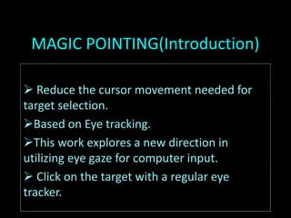 MAGIC POINTING(Introduction)
 Reduce the cursor movement needed for
target selection.
Based on Eye tracking.
This work explores a new direction in
utilizing eye gaze for computer input.
 Click on the target with a regular eye
tracker.
 