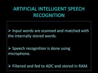 ARTIFICIAL INTELLIGENT SPEECH
RECOGNITION
 Input words are scanned and matched with
the internally stored words.
 Speech recognition is done using
microphone.
 Filtered and fed to ADC and stored in RAM.
 