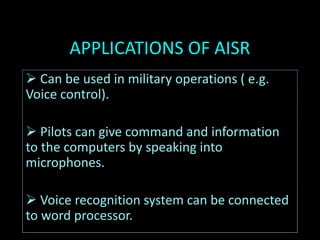 APPLICATIONS OF AISR
 Can be used in military operations ( e.g.
Voice control).
 Pilots can give command and information
to the computers by speaking into
microphones.
 Voice recognition system can be connected
to word processor.
 
