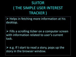 SUITOR
( THE SIMPLE USER INTEREST
TRACKER )
 Helps in fetching more information at his
desktop.
 Fills a scrolling ticker on a computer screen
with information related to user’s current
task.
 e.g. If I start to read a story, pops up the
story in the browser window.
 