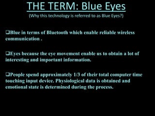 THE TERM: Blue Eyes
(Why this technology is referred to as Blue Eyes?)
Blue in terms of Bluetooth which enable reliable wireless
communication .
Eyes because the eye movement enable us to obtain a lot of
interesting and important information.
People spend approximately 1/3 of their total computer time
touching input device. Physiological data is obtained and
emotional state is determined during the process.
 