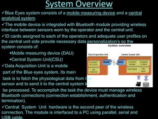 System Overview
Blue Eyes system consists of a mobile measuring device and a central
analytical system.
The mobile device is integrated with Bluetooth module providing wireless
interface between sensors worn by the operator and the central unit.
ID cards assigned to each of the operators and adequate user profiles on
the central unit side provide necessary data personalization's so the
system consists of:
Mobile measuring device (DAU)
Central System Unit(CSU)
Data Acquisition Unit is a mobile
part of the Blue eyes system. Its main
task is to fetch the physiological data from the
sensor and to send it to the central system to
be processed. To accomplish the task the device must manage wireless
Bluetooth connections (connection establishment, authentication and
termination).
Central System Unit hardware is the second peer of the wireless
connection. The module is interfaced to a PC using parallel, serial and
 