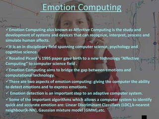Emotion Computing
Emotion Computing also known as Affective Computing is the study and
development of systems and devices that can recognize, interpret, process and
simulate human affects.
It is an in disciplinary field spanning computer science, psychology and
cognitive science.
Rosalind Picard ‘s 1995 paper gave birth to a new technology “Affective
Computing” to computer science field .
Emotion Computing aims to bridge the gap between emotions and
computational technology.
There are two aspects of emotion computing: giving the computer the ability
to detect emotions and to express emotions.
 Emotion detection is an important step to an adaptive computer system.
Some of the important algorithms which allows a computer system to identify
quick and accurate emotion are: Linear Discriminant Classifiers (LDC),k-nearest
neighbour(k-NN), Gaussian mixture model (GMM),etc.
 