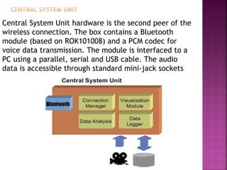 Central System Unit hardware is the second peer of the
wireless connection. The box contains a Bluetooth
module (based on ROK101008) and a PCM codec for
voice data transmission. The module is interfaced to a
PC using a parallel, serial and USB cable. The audio
data is accessible through standard mini-jack sockets
 