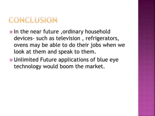  In the near future ,ordinary household
devices- such as television , refrigerators,
ovens may be able to do their jobs when we
look at them and speak to them.
 Unlimited Future applications of blue eye
technology would boom the market.
 
