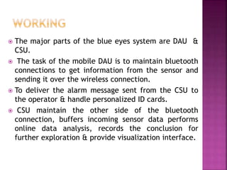  The major parts of the blue eyes system are DAU &
CSU.
 The task of the mobile DAU is to maintain bluetooth
connections to get information from the sensor and
sending it over the wireless connection.
 To deliver the alarm message sent from the CSU to
the operator & handle personalized ID cards.
 CSU maintain the other side of the bluetooth
connection, buffers incoming sensor data performs
online data analysis, records the conclusion for
further exploration & provide visualization interface.
 
