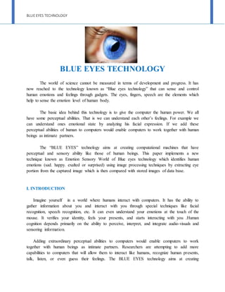 BLUE EYES TECHNOLOGY
BLUE EYES TECHNOLOGY
The world of science cannot be measured in terms of development and progress. It has
now reached to the technology known as “Blue eyes technology” that can sense and control
human emotions and feelings through gadgets. The eyes, fingers, speech are the elements which
help to sense the emotion level of human body.
The basic idea behind this technology is to give the computer the human power. We all
have some perceptual abilities. That is we can understand each other’s feelings. For example we
can understand ones emotional state by analyzing his facial expression. If we add these
perceptual abilities of human to computers would enable computers to work together with human
beings as intimate partners.
The “BLUE EYES” technology aims at creating computational machines that have
perceptual and sensory ability like those of human beings. This paper implements a new
technique known as Emotion Sensory World of Blue eyes technology which identifies human
emotions (sad. happy. exalted or surprised) using image processing techniques by extracting eye
portion from the captured image which is then compared with stored images of data base.
I. INTRODUCTION
Imagine yourself in a world where humans interact with computers. It has the ability to
gather information about you and interact with you through special techniques like facial
recognition, speech recognition, etc. It can even understand your emotions at the touch of the
mouse. It verifies your identity, feels your presents, and starts interacting with you .Human
cognition depends primarily on the ability to perceive, interpret, and integrate audio-visuals and
sensoring information.
Adding extraordinary perceptual abilities to computers would enable computers to work
together with human beings as intimate partners. Researchers are attempting to add more
capabilities to computers that will allow them to interact like humans, recognize human presents,
talk, listen, or even guess their feelings. The BLUE EYES technology aims at creating
 