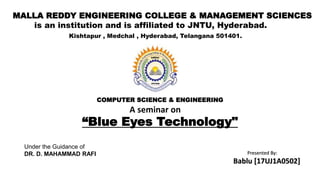 COMPUTER SCIENCE & ENGINEERING
MALLA REDDY ENGINEERING COLLEGE & MANAGEMENT SCIENCES
is an institution and is affiliated to JNTU, Hyderabad.
Kishtapur , Medchal , Hyderabad, Telangana 501401.
“Blue Eyes Technology"
Under the Guidance of
DR. D. MAHAMMAD RAFI Presented By:
Bablu [17UJ1A0502]
A seminar on
 