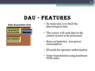 DAU - fEATURES
• Its main task is to fetch the
physiological data
• The sensor will send data to the
central system to be processed.
• Runs on batteries - low power
consumption
• ID cards for operator authorization
• Voice transmission using hardware
PCM codec
12
Data Acquisition Unit
Atmel 89C52
microcontroller
ADC SENSOR
Bluetooth
 