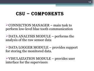 CSU – COMpONENTS
CONNECTION MANAGER – main task to
perform low-level blue tooth communication
DATA ANALYSIS MODULE – performs the
analysis of the raw sensor data
DATA LOGGER MODULE – provides support
for storing the monitored data.
VISULAIZATION MODULE – provides user
interface for the supervisors
14
 