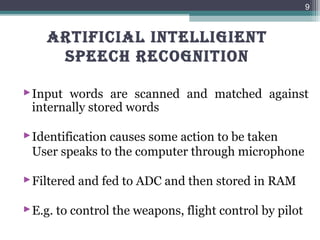 ARTIFICIAL INTELLIGIENT
SPEECH RECOGNITION
Input words are scanned and matched against
internally stored words
Identification causes some action to be taken
User speaks to the computer through microphone
Filtered and fed to ADC and then stored in RAM
E.g. to control the weapons, flight control by pilot
9
 