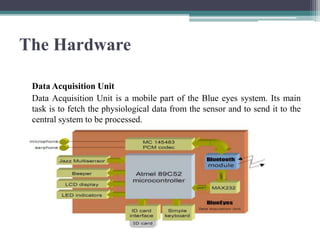 The Hardware
Data Acquisition Unit
Data Acquisition Unit is a mobile part of the Blue eyes system. Its main
task is to fetch the physiological data from the sensor and to send it to the
central system to be processed.
 