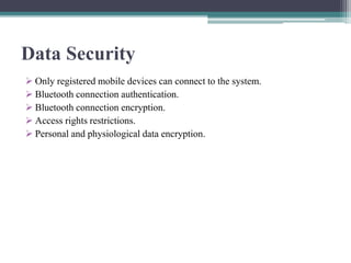 Data Security
 Only registered mobile devices can connect to the system.
 Bluetooth connection authentication.
 Bluetooth connection encryption.
 Access rights restrictions.
 Personal and physiological data encryption.
 