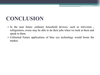 CONCLUSION
 In the near future ,ordinary household devices- such as television ,
refrigerators, ovens may be able to do their jobs when we look at them and
speak to them.
 Unlimited Future applications of blue eye technology would boom the
market.
 