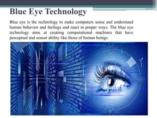 Blue Eye Technology
Blue eye is the technology to make computers sense and understand
human behavior and feelings and react in proper ways. The blue eye
technology aims at creating computational machines that have
perceptual and sensor ability like those of human beings.
 