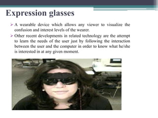 Expression glasses
 A wearable device which allows any viewer to visualize the
confusion and interest levels of the wearer.
 Other recent developments in related technology are the attempt
to learn the needs of the user just by following the interaction
between the user and the computer in order to know what he/she
is interested in at any given moment.
 