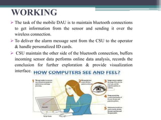 WORKING
 The task of the mobile DAU is to maintain bluetooth connections
to get information from the sensor and sending it over the
wireless connection.
 To deliver the alarm message sent from the CSU to the operator
& handle personalized ID cards.
 CSU maintain the other side of the bluetooth connection, buffers
incoming sensor data performs online data analysis, records the
conclusion for further exploration & provide visualization
interface.
 