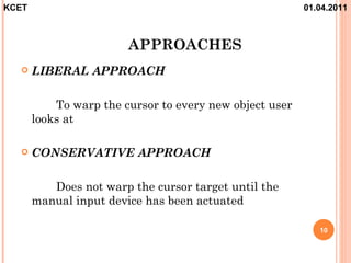 KCET                                                     01.04.2011



                        APPROACHES
      LIBERAL APPROACH

           To warp the cursor to every new object user
       looks at

      CONSERVATIVE APPROACH

          Does not warp the cursor target until the
       manual input device has been actuated

                                                            10
 