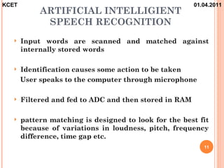 KCET                                                    01.04.2011
            ARTIFICIAL INTELLIGIENT
             SPEECH RECOGNITION
      Input words are scanned and matched against
       internally stored words

      Identification causes some action to be taken
       User speaks to the computer through microphone

      Filtered and fed to ADC and then stored in RAM

      pattern matching is designed to look for the best fit
       because of variations in loudness, pitch, frequency
       difference, time gap etc.
                                                           11
 