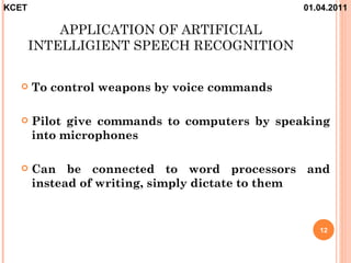 KCET                                           01.04.2011

           APPLICATION OF ARTIFICIAL
       INTELLIGIENT SPEECH RECOGNITION

      To control weapons by voice commands

      Pilot give commands to computers by speaking
       into microphones

      Can be connected to word processors and
       instead of writing, simply dictate to them


                                                  12
 