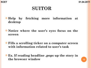 KCET                                                   01.04.2011


                      SUITOR
      Help by    fetching   more   information   at
       desktop

      Notice where the user’s eyes focus on the
       screen

      Fills a scrolling ticker on a computer screen
       with information related to user’s task

      Ex. If reading headline ,pops up the story in
       the browser window                                 13
 