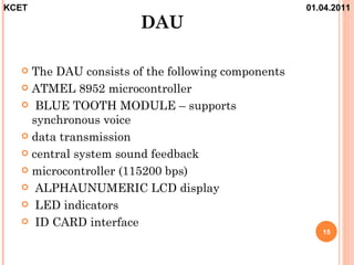 KCET                                               01.04.2011
                      DAU

   The DAU consists of the following components
   ATMEL 8952 microcontroller

   BLUE TOOTH MODULE – supports
    synchronous voice
   data transmission

   central system sound feedback

   microcontroller (115200 bps)

   ALPHAUNUMERIC LCD display

   LED indicators

   ID CARD interface
                                                      15
 