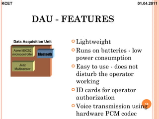KCET                                                      01.04.2011



                     DAU - FEATURES

       Data Acquisition Unit       Lightweight

   Atmel 89C52                     Runs  on batteries - low
   microcontroller    Bluetooth
                                    power consumption
          Jazz                     Easy to use - does not
       Multisensor
                                    disturb the operator
                                    working
                                   ID cards for operator
                                    authorization
                                   Voice transmission using 16


                                    hardware PCM codec
 