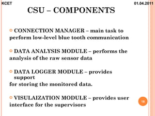 KCET                                           01.04.2011

        CSU – COMPONENTS

  CONNECTION MANAGER – main task to
  perform low-level blue tooth communication

  DATA ANALYSIS MODULE – performs the
  analysis of the raw sensor data

   DATA LOGGER MODULE – provides
    support
  for storing the monitored data.

   VISULAIZATION MODULE – provides user
                                                  18
  interface for the supervisors
 