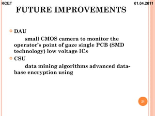 KCET                                            01.04.2011
       FUTURE IMPROVEMENTS

   DAU
        small CMOS camera to monitor the
    operator’s point of gaze single PCB (SMD
    technology) low voltage ICs
   CSU

        data mining algorithms advanced data-
    base encryption using




                                                   21
 