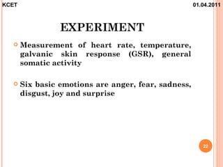 KCET                                                  01.04.2011



                 EXPERIMENT
      Measurement of heart rate, temperature,
       galvanic skin response (GSR), general
       somatic activity

      Six basic emotions are anger, fear, sadness,
       disgust, joy and surprise




                                                         22
 