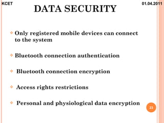 KCET                                                01.04.2011
             DATA SECURITY

      Only registered mobile devices can connect
       to the system

      Bluetooth connection authentication

      Bluetooth connection encryption

      Access rights restrictions

      Personal and physiological data encryption
                                                       23
 