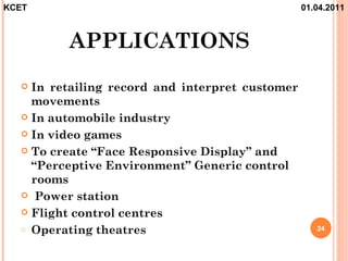 KCET                                             01.04.2011



         APPLICATIONS
   In retailing record and interpret customer
    movements
   In automobile industry

   In video games

   To create “Face Responsive Display” and
    “Perceptive Environment” Generic control
    rooms
   Power station

   Flight control centres
  o Operating theatres                              24
 