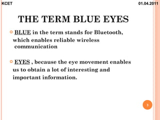 KCET                                              01.04.2011



        THE TERM BLUE EYES
      BLUE in the term stands for Bluetooth,
       which enables reliable wireless
       communication

       EYES , because the eye movement enables
       us to obtain a lot of interesting and
       important information.




                                                      3
 