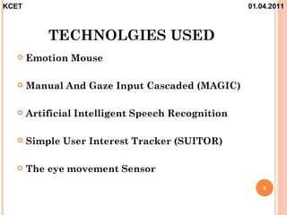 KCET                                               01.04.2011



           TECHNOLGIES USED
      Emotion Mouse

      Manual And Gaze Input Cascaded (MAGIC)

      Artificial Intelligent Speech Recognition

      Simple User Interest Tracker (SUITOR)

      The eye movement Sensor
                                                       5
 