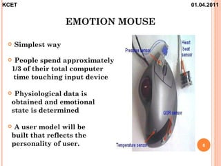 KCET                                01.04.2011


                    EMOTION MOUSE

    Simplest way

  People spend approximately
  1/3 of their total computer
   time touching input device

  Physiological data is
  obtained and emotional
  state is determined

  A user model will be
  built that reflects the
  personality of user.                  6
 