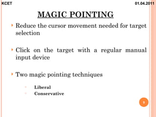 KCET                                           01.04.2011


              MAGIC POINTING
      Reduce the cursor movement needed for target
       selection

      Click on the target with a regular manual
       input device

      Two magic pointing techniques
            Liberal
            Conservative
                                                   9
 