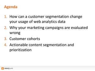 Agenda
1. How can a customer segmentation change
your usage of web analytics data
2. Why your marketing campaigns are evaluated
wrong
3. Customer cohorts
4. Actionable content segmentation and
prioritization
 