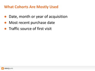 What Cohorts Are Mostly Used
● Date, month or year of acquisition
● Most recent purchase date
● Traffic source of first visit
 