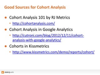 Good Sources for Cohort Analysis
● Cohort Analysis 101 by RJ Metrics
• http://cohortanalysis.com/
● Cohort Analysis in Google Analytics
• http://cutroni.com/blog/2012/12/11/cohort-
analysis-with-google-analytics/
● Cohorts in Kissmetrics
• http://www.kissmetrics.com/demo/reports/cohort/
 