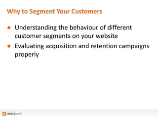 Why to Segment Your Customers
● Understanding the behaviour of different
customer segments on your website
● Evaluating acquisition and retention campaigns
properly
 