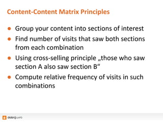 Content-Content Matrix Principles
● Group your content into sections of interest
● Find number of visits that saw both sections
from each combination
● Using cross-selling principle „those who saw
section A also saw section B“
● Compute relative frequency of visits in such
combinations
 