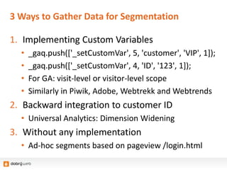 3 Ways to Gather Data for Segmentation
1. Implementing Custom Variables
• _gaq.push(['_setCustomVar', 5, 'customer', 'VIP', 1]);
• _gaq.push(['_setCustomVar', 4, 'ID', '123', 1]);
• For GA: visit-level or visitor-level scope
• Similarly in Piwik, Adobe, Webtrekk and Webtrends
2. Backward integration to customer ID
• Universal Analytics: Dimension Widening
3. Without any implementation
• Ad-hoc segments based on pageview /login.html
 