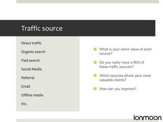 Traffic source
Direct traffic
                  What is your client value of each
Organic search     source?
Paid search
                  Do you really have a ROI of
                   these traffic sources?
Social Media
                  Which sources drives your most
Referral
                   valuable clients?
Email
                  How can you improve?
Offline media

Etc.
 