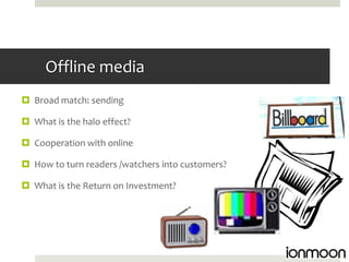 Offline media
 Broad match: sending

 What is the halo effect?

 Cooperation with online

 How to turn readers /watchers into customers?

 What is the Return on Investment?
 