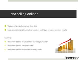 Not selling online?


 Webshop have a clear conversion : Sale

 Lead generation and informative websites contribute towards company results.



Example:

 How many people do you attract towards your store?

 How many people ask for a quote?

 How many people become a customer/client?
 