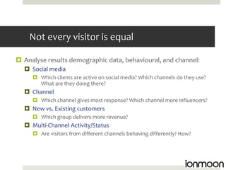 Not every visitor is equal

 Analyse results demographic data, behavioural, and channel:
   Social media
      Which clients are active on social media? Which channels do they use?
       What are they doing there?
   Channel
      Which channel gives most response? Which channel more influencers?
   New vs. Existing customers
      Which group delivers more revenue?
   Multi-Channel Activity/Status
      Are visitors from different channels behaving differently? How?
 