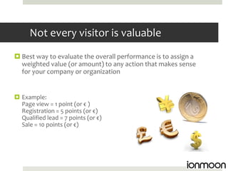 Not every visitor is valuable
 Best way to evaluate the overall performance is to assign a
  weighted value (or amount) to any action that makes sense
  for your company or organization


 Example:
  Page view = 1 point (or € )
  Registration = 5 points (or €)
  Qualified lead = 7 points (or €)
  Sale = 10 points (or €)
 